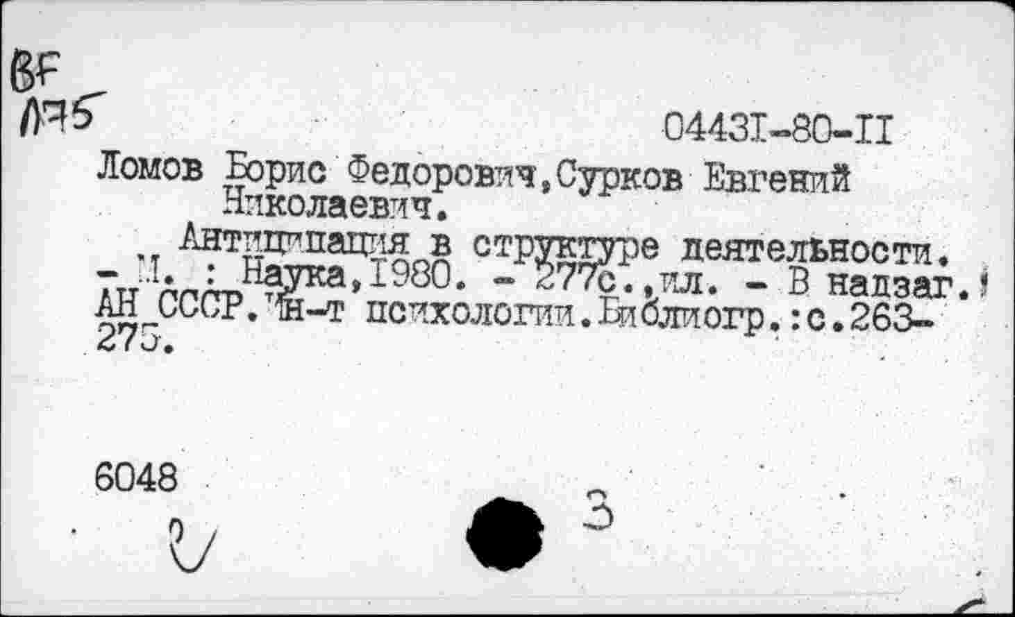 ﻿04431-80-11
Ломов Борис Федорович,Сурков Евгений Николаевич.
Антиципация в----------
Антиципация в структуре деятельности.
- - : Наука,1980. - 277с..ил. - В надзаг.? ан СССР. й-т психологии. 1иблиогр.: с. 263-
(и ®
6048